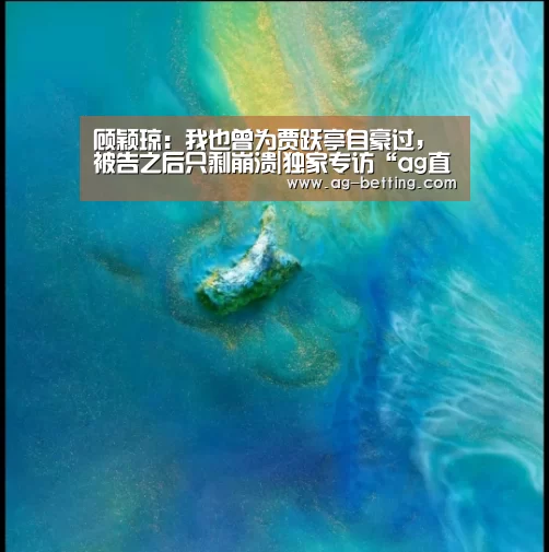 顾颖琼：我也曾为贾跃亭自豪过，被告之后只剩崩溃|独家专访“ag直营平台”